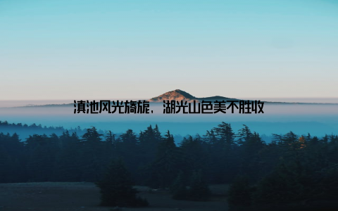 滇池风光旖旎, 湖光山色美不胜收