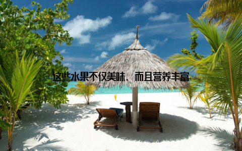 这些水果不仅美味, 而且营养丰富