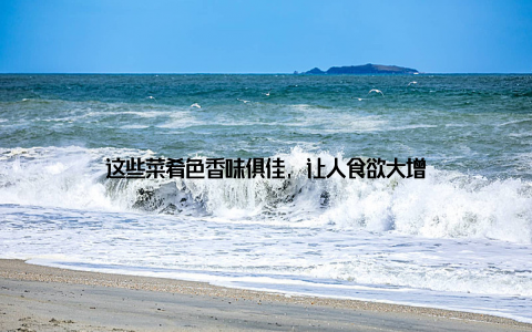 这些菜肴色香味俱佳, 让人食欲大增