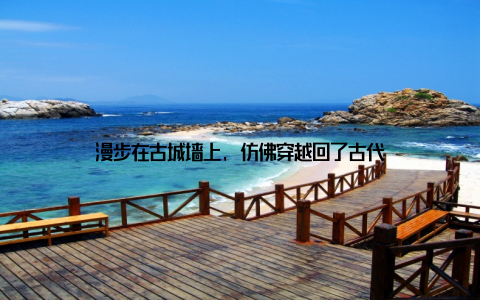 漫步在古城墙上, 仿佛穿越回了古代